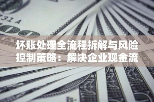 济南坏账处理全流程拆解与风险控制策略：解决企业现金流顽疾的实战指南