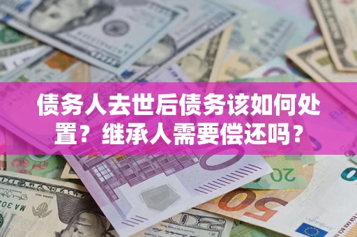 济南债务人去世后债务该如何处置？继承人需要偿还吗？