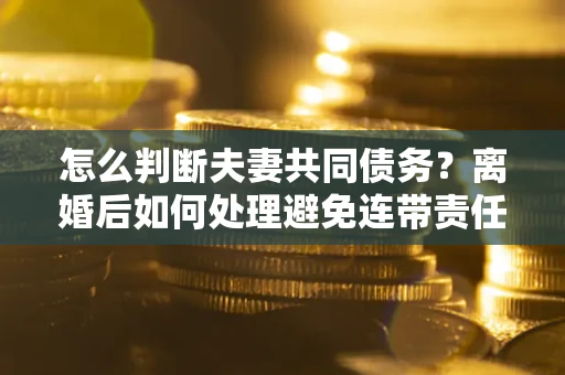 济南怎么判断夫妻共同债务？离婚后如何处理避免连带责任？