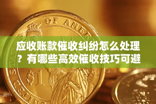 济南应收账款催收纠纷怎么处理？有哪些高效催收技巧可避免坏账？
